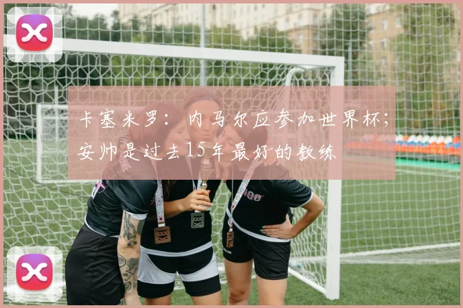 卡塞米罗：内马尔应参加世界杯；安帅是过去15年最好的教练