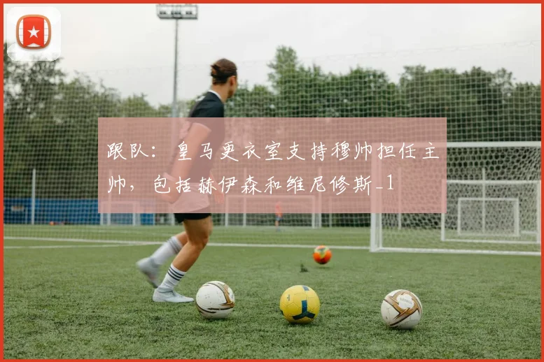 跟队：皇马更衣室支持穆帅担任主帅，包括赫伊森和维尼修斯_1